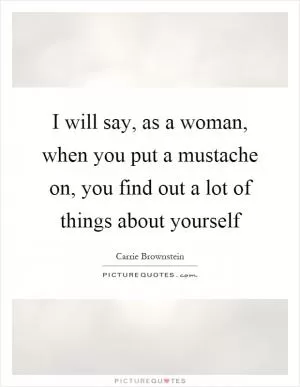 I will say, as a woman, when you put a mustache on, you find out a lot of things about yourself Picture Quote #1
