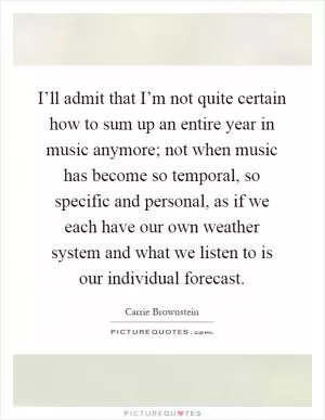 I’ll admit that I’m not quite certain how to sum up an entire year in music anymore; not when music has become so temporal, so specific and personal, as if we each have our own weather system and what we listen to is our individual forecast Picture Quote #1