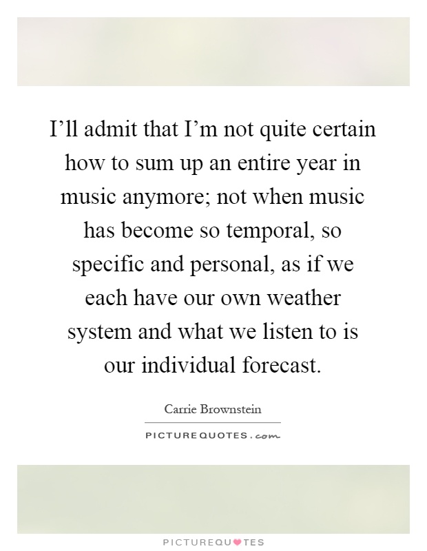 I'll admit that I'm not quite certain how to sum up an entire year in music anymore; not when music has become so temporal, so specific and personal, as if we each have our own weather system and what we listen to is our individual forecast Picture Quote #1