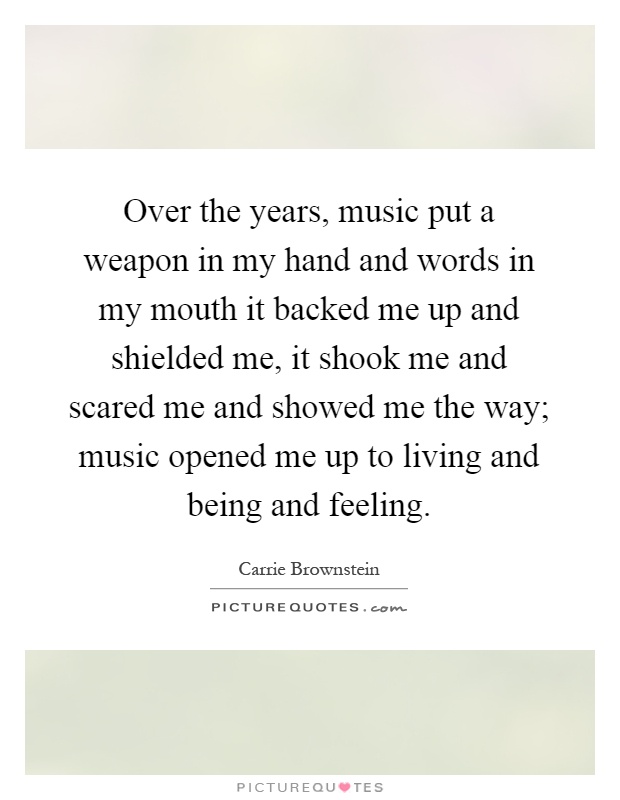Over the years, music put a weapon in my hand and words in my mouth it backed me up and shielded me, it shook me and scared me and showed me the way; music opened me up to living and being and feeling Picture Quote #1