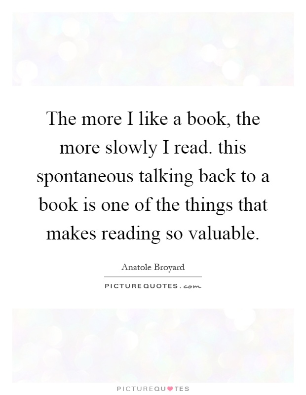The more I like a book, the more slowly I read. this spontaneous talking back to a book is one of the things that makes reading so valuable Picture Quote #1