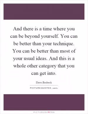 And there is a time where you can be beyond yourself. You can be better than your technique. You can be better than most of your usual ideas. And this is a whole other category that you can get into Picture Quote #1