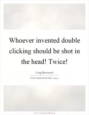 Whoever invented double clicking should be shot in the head! Twice! Picture Quote #1