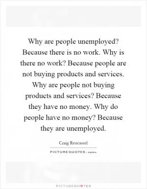 Why are people unemployed? Because there is no work. Why is there no work? Because people are not buying products and services. Why are people not buying products and services? Because they have no money. Why do people have no money? Because they are unemployed Picture Quote #1
