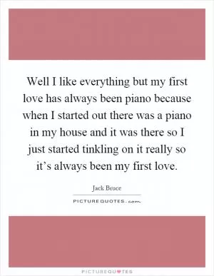 Well I like everything but my first love has always been piano because when I started out there was a piano in my house and it was there so I just started tinkling on it really so it’s always been my first love Picture Quote #1