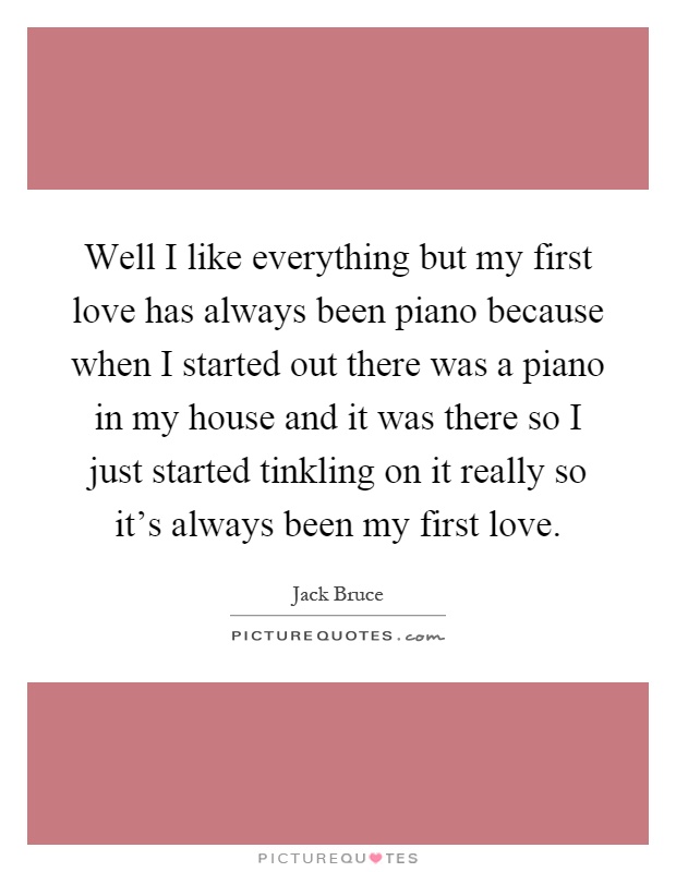 Well I like everything but my first love has always been piano because when I started out there was a piano in my house and it was there so I just started tinkling on it really so it's always been my first love Picture Quote #1