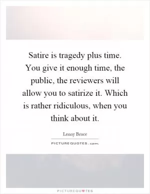 Satire is tragedy plus time. You give it enough time, the public, the reviewers will allow you to satirize it. Which is rather ridiculous, when you think about it Picture Quote #1
