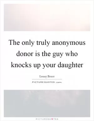 The only truly anonymous donor is the guy who knocks up your daughter Picture Quote #1