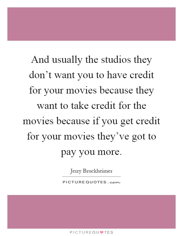 And usually the studios they don't want you to have credit for your movies because they want to take credit for the movies because if you get credit for your movies they've got to pay you more Picture Quote #1