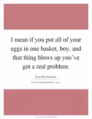 I mean if you put all of your eggs in one basket, boy, and that thing blows up you’ve got a real problem Picture Quote #1