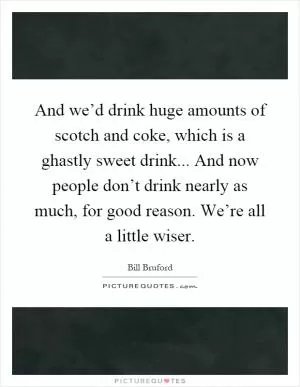 And we’d drink huge amounts of scotch and coke, which is a ghastly sweet drink... And now people don’t drink nearly as much, for good reason. We’re all a little wiser Picture Quote #1