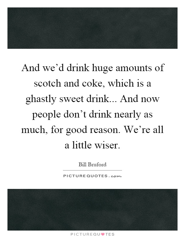 And we'd drink huge amounts of scotch and coke, which is a ghastly sweet drink... And now people don't drink nearly as much, for good reason. We're all a little wiser Picture Quote #1