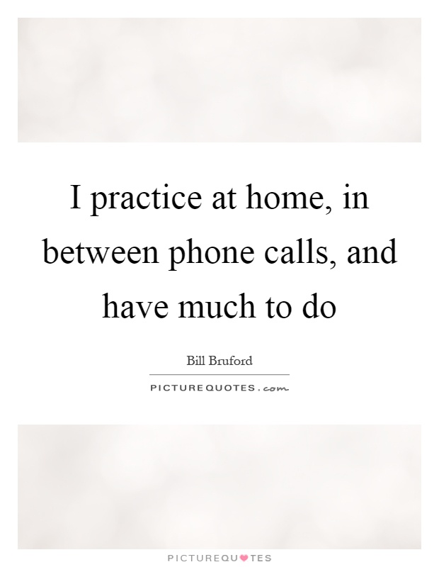 I practice at home, in between phone calls, and have much to do Picture Quote #1