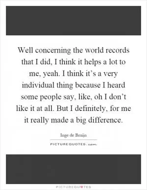 Well concerning the world records that I did, I think it helps a lot to me, yeah. I think it’s a very individual thing because I heard some people say, like, oh I don’t like it at all. But I definitely, for me it really made a big difference Picture Quote #1