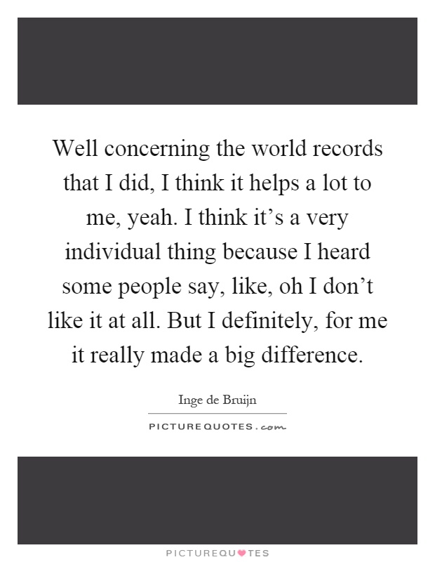 Well concerning the world records that I did, I think it helps a lot to me, yeah. I think it's a very individual thing because I heard some people say, like, oh I don't like it at all. But I definitely, for me it really made a big difference Picture Quote #1