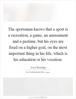 The sportsman knows that a sport is a recreation, a game, an amusement and a pastime, but his eyes are fixed on a higher goal, on the most important thing in his life, which is his education or his vocation Picture Quote #1
