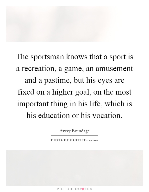 The sportsman knows that a sport is a recreation, a game, an amusement and a pastime, but his eyes are fixed on a higher goal, on the most important thing in his life, which is his education or his vocation Picture Quote #1