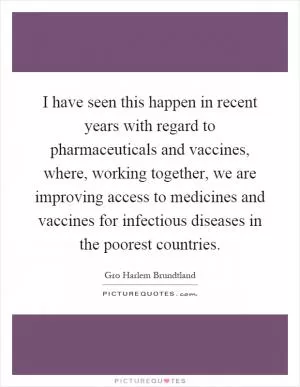I have seen this happen in recent years with regard to pharmaceuticals and vaccines, where, working together, we are improving access to medicines and vaccines for infectious diseases in the poorest countries Picture Quote #1