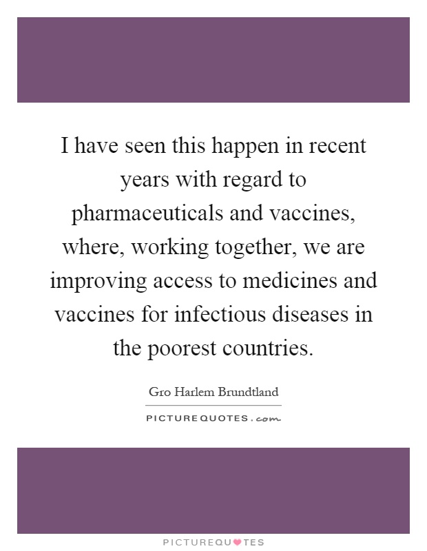 I have seen this happen in recent years with regard to pharmaceuticals and vaccines, where, working together, we are improving access to medicines and vaccines for infectious diseases in the poorest countries Picture Quote #1
