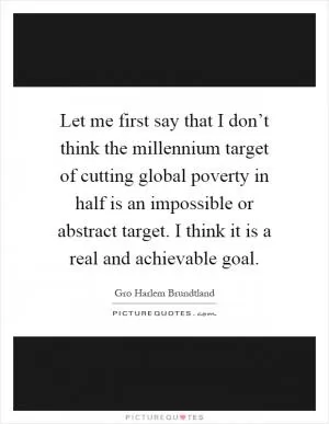 Let me first say that I don’t think the millennium target of cutting global poverty in half is an impossible or abstract target. I think it is a real and achievable goal Picture Quote #1