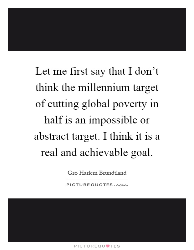 Let me first say that I don't think the millennium target of cutting global poverty in half is an impossible or abstract target. I think it is a real and achievable goal Picture Quote #1