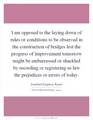 I am opposed to the laying down of rules or conditions to be observed in the construction of bridges lest the progress of improvement tomorrow might be embarrassed or shackled by recording or registering as law the prejudices or errors of today Picture Quote #1