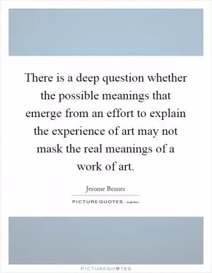 There is a deep question whether the possible meanings that emerge from an effort to explain the experience of art may not mask the real meanings of a work of art Picture Quote #1