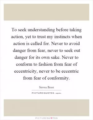 To seek understanding before taking action, yet to trust my instincts when action is called for. Never to avoid danger from fear, never to seek out danger for its own sake. Never to conform to fashion from fear of eccentricity, never to be eccentric from fear of conformity Picture Quote #1