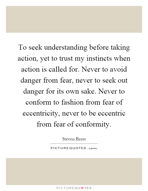 To seek understanding before taking action, yet to trust my instincts when action is called for. Never to avoid danger from fear, never to seek out danger for its own sake. Never to conform to fashion from fear of eccentricity, never to be eccentric from fear of conformity Picture Quote #1