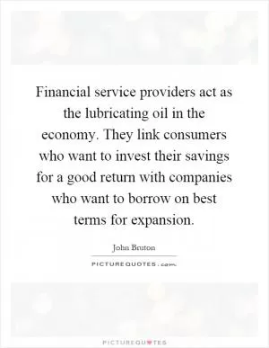 Financial service providers act as the lubricating oil in the economy. They link consumers who want to invest their savings for a good return with companies who want to borrow on best terms for expansion Picture Quote #1