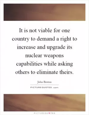 It is not viable for one country to demand a right to increase and upgrade its nuclear weapons capabilities while asking others to eliminate theirs Picture Quote #1