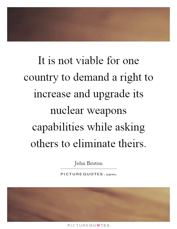 It is not viable for one country to demand a right to increase and upgrade its nuclear weapons capabilities while asking others to eliminate theirs Picture Quote #1