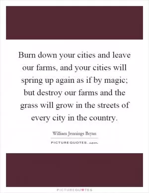 Burn down your cities and leave our farms, and your cities will spring up again as if by magic; but destroy our farms and the grass will grow in the streets of every city in the country Picture Quote #1