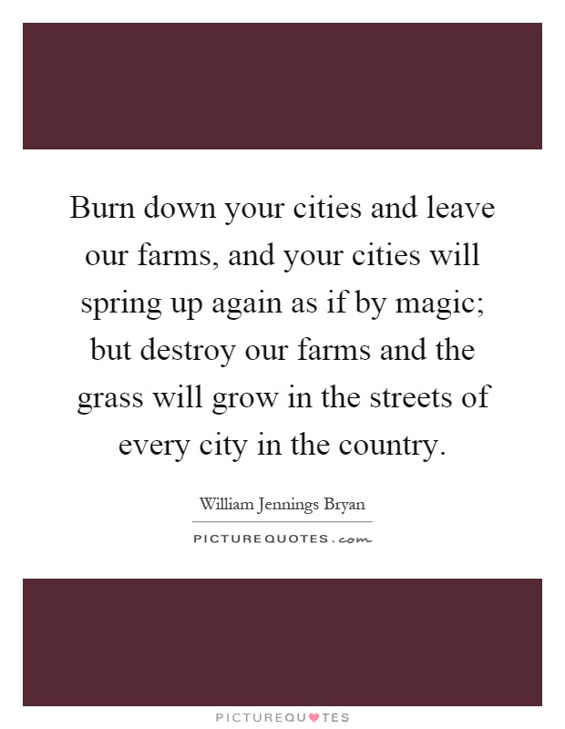 Burn down your cities and leave our farms, and your cities will spring up again as if by magic; but destroy our farms and the grass will grow in the streets of every city in the country Picture Quote #1