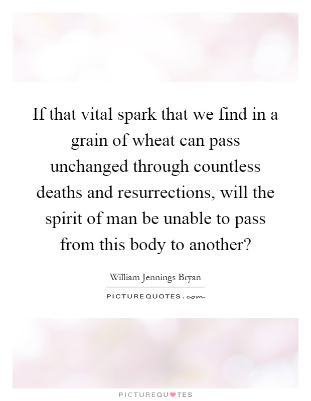 If that vital spark that we find in a grain of wheat can pass unchanged through countless deaths and resurrections, will the spirit of man be unable to pass from this body to another? Picture Quote #1