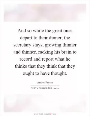 And so while the great ones depart to their dinner, the secretary stays, growing thinner and thinner, racking his brain to record and report what he thinks that they think that they ought to have thought Picture Quote #1