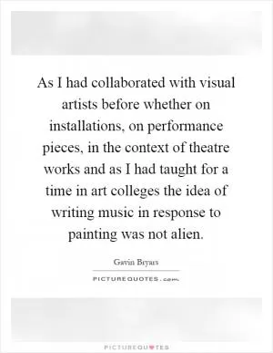 As I had collaborated with visual artists before whether on installations, on performance pieces, in the context of theatre works and as I had taught for a time in art colleges the idea of writing music in response to painting was not alien Picture Quote #1