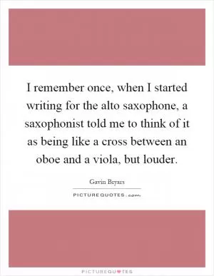I remember once, when I started writing for the alto saxophone, a saxophonist told me to think of it as being like a cross between an oboe and a viola, but louder Picture Quote #1