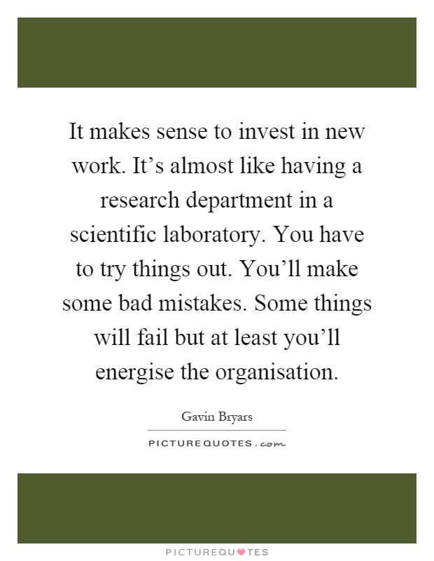 It makes sense to invest in new work. It's almost like having a research department in a scientific laboratory. You have to try things out. You'll make some bad mistakes. Some things will fail but at least you'll energise the organisation Picture Quote #1