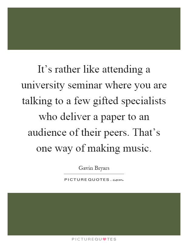 It's rather like attending a university seminar where you are talking to a few gifted specialists who deliver a paper to an audience of their peers. That's one way of making music Picture Quote #1