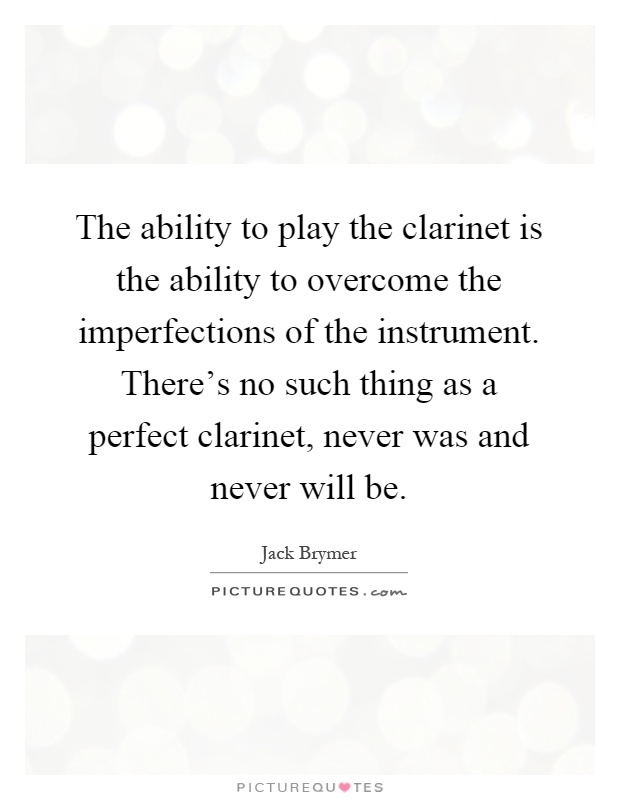 The ability to play the clarinet is the ability to overcome the imperfections of the instrument. There's no such thing as a perfect clarinet, never was and never will be Picture Quote #1