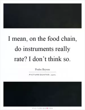 I mean, on the food chain, do instruments really rate? I don’t think so Picture Quote #1