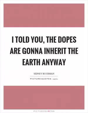 I told you, the dopes are gonna inherit the earth anyway Picture Quote #1
