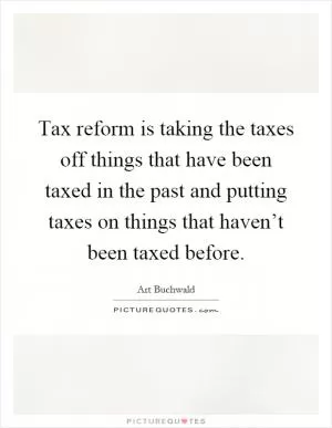 Tax reform is taking the taxes off things that have been taxed in the past and putting taxes on things that haven’t been taxed before Picture Quote #1