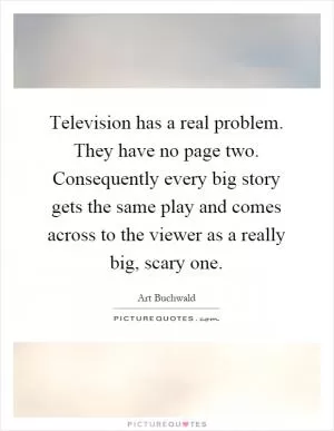 Television has a real problem. They have no page two. Consequently every big story gets the same play and comes across to the viewer as a really big, scary one Picture Quote #1