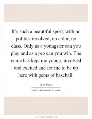 It’s such a beautiful sport, with no politics involved, no color, no class. Only as a youngster can you play and as a pro can you win. The game has kept me young, involved and excited and for me to be up here with gems of baseball Picture Quote #1