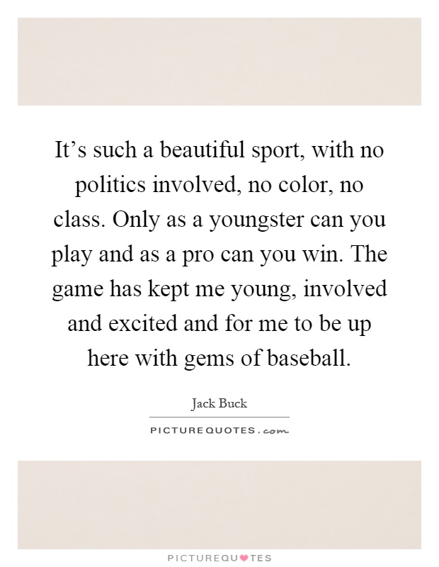 It's such a beautiful sport, with no politics involved, no color, no class. Only as a youngster can you play and as a pro can you win. The game has kept me young, involved and excited and for me to be up here with gems of baseball Picture Quote #1