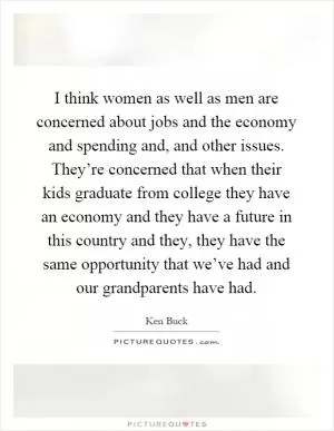I think women as well as men are concerned about jobs and the economy and spending and, and other issues. They’re concerned that when their kids graduate from college they have an economy and they have a future in this country and they, they have the same opportunity that we’ve had and our grandparents have had Picture Quote #1