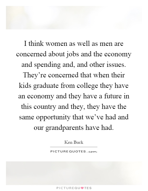 I think women as well as men are concerned about jobs and the economy and spending and, and other issues. They're concerned that when their kids graduate from college they have an economy and they have a future in this country and they, they have the same opportunity that we've had and our grandparents have had Picture Quote #1