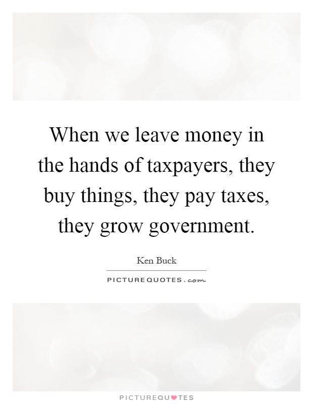 When we leave money in the hands of taxpayers, they buy things, they pay taxes, they grow government Picture Quote #1